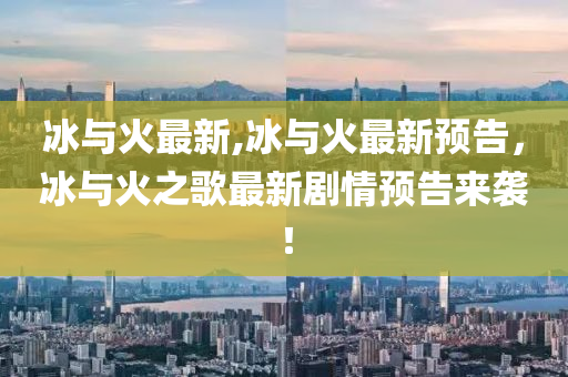 冰与火最新,冰与火最新预告，冰与火之歌最新剧情预告来袭！