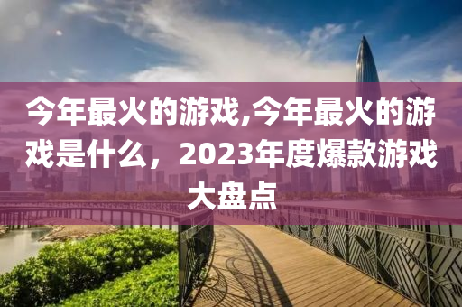 今年最火的游戏,今年最火的游戏是什么，2023年度爆款游戏大盘点