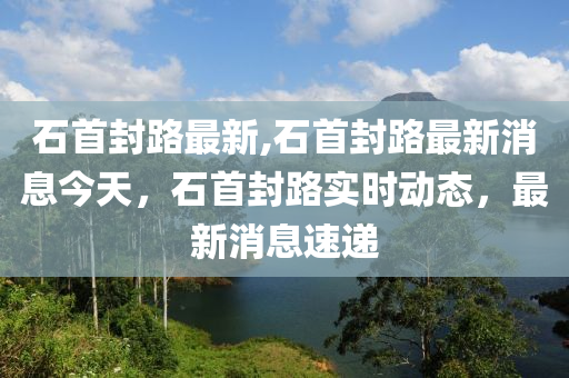 石首封路最新,石首封路最新消息今天，石首封路实时动态，最新消息速递