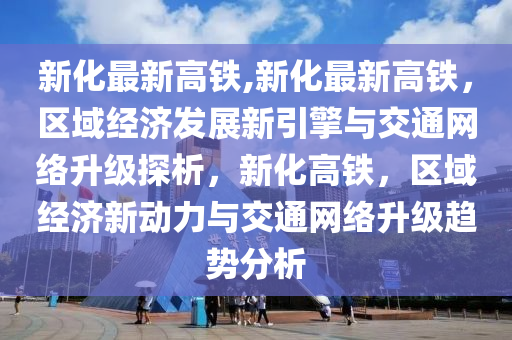 新化最新高铁,新化最新高铁，区域经济发展新引擎与交通网络升级探析，新化高铁，区域经济新动力与交通网络升级趋势分析