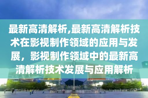 最新高清解析,最新高清解析技术在影视制作领域的应用与发展，影视制作领域中的最新高清解析技术发展与应用解析