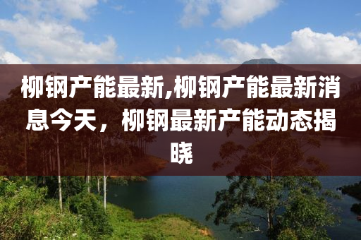 柳钢产能最新,柳钢产能最新消息今天，柳钢最新产能动态揭晓