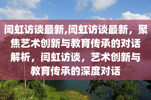 闫虹访谈最新,闫虹访谈最新，聚焦艺术创新与教育传承的对话解析，闫虹访谈，艺术创新与教育传承的深度对话