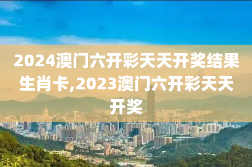 2024澳门六开彩天天开奖结果生肖卡,2023澳门六开彩天天开奖