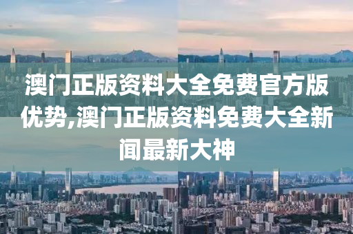 澳门正版资料大全免费官方版优势,澳门正版资料免费大全新闻最新大神