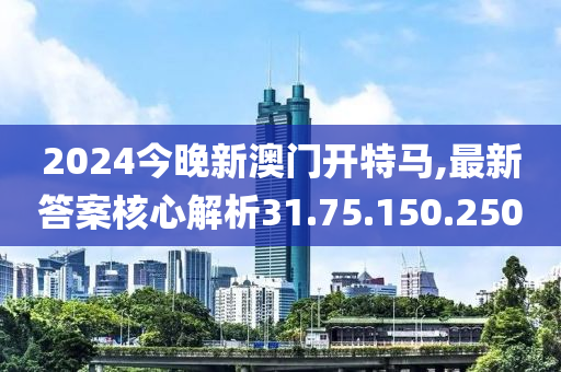 2024今晚新澳门开特马,最新答案核心解析31.75.150.250