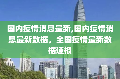 国内疫情消息最新,国内疫情消息最新数据，全国疫情最新数据速报