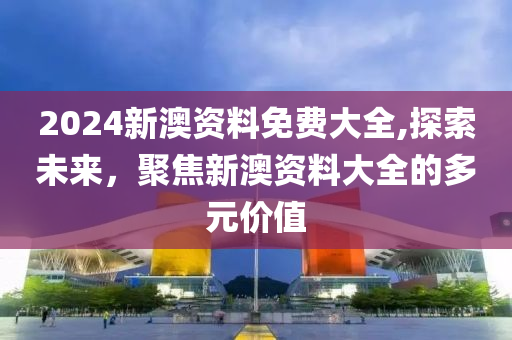 2024新澳资料免费大全,探索未来，聚焦新澳资料大全的多元价值