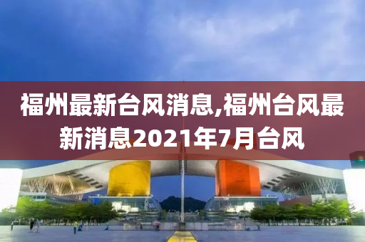 福州最新台风消息,福州台风最新消息2021年7月台风