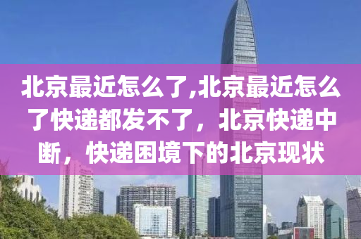 北京最近怎么了,北京最近怎么了快递都发不了，北京快递中断，快递困境下的北京现状