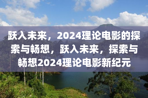 跃入未来，2024理论电影的探索与畅想，跃入未来，探索与畅想2024理论电影新纪元