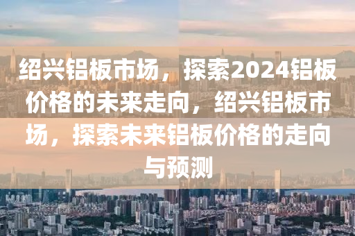 绍兴铝板市场，探索2024铝板价格的未来走向，绍兴铝板市场，探索未来铝板价格的走向与预测