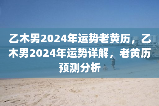 乙木男2024年运势老黄历，乙木男2024年运势详解，老黄历预测分析