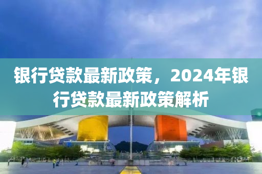 银行贷款最新政策，2024年银行贷款最新政策解析