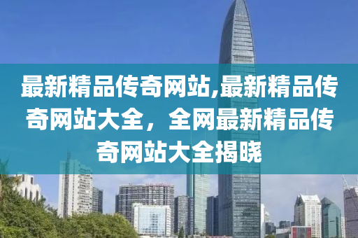 最新精品传奇网站,最新精品传奇网站大全，全网最新精品传奇网站大全揭晓