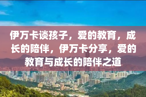 伊万卡谈孩子，爱的教育，成长的陪伴，伊万卡分享，爱的教育与成长的陪伴之道