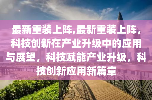 最新重装上阵,最新重装上阵，科技创新在产业升级中的应用与展望，科技赋能产业升级，科技创新应用新篇章