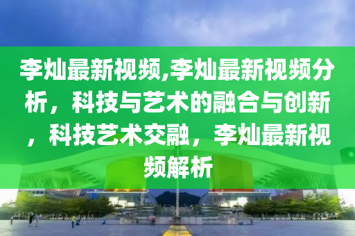 李灿最新视频,李灿最新视频分析，科技与艺术的融合与创新，科技艺术交融，李灿最新视频解析