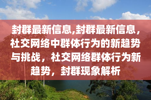 封群最新信息,封群最新信息，社交网络中群体行为的新趋势与挑战，社交网络群体行为新趋势，封群现象解析