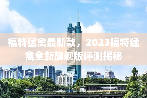 福特猛禽最新款，2023福特猛禽全新旗舰版评测揭秘