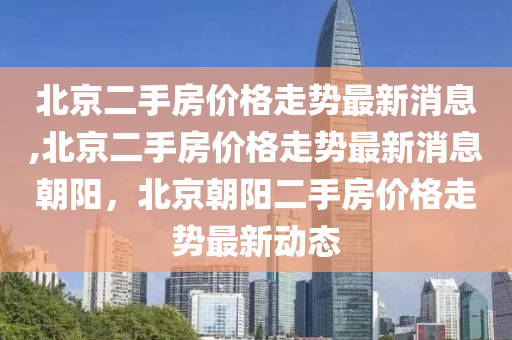 北京二手房价格走势最新消息,北京二手房价格走势最新消息朝阳，北京朝阳二手房价格走势最新动态