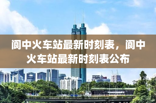 阆中火车站最新时刻表，阆中火车站最新时刻表公布