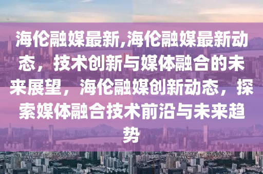 海伦融媒最新,海伦融媒最新动态，技术创新与媒体融合的未来展望，海伦融媒创新动态，探索媒体融合技术前沿与未来趋势