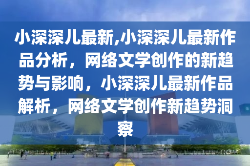 小深深儿最新,小深深儿最新作品分析，网络文学创作的新趋势与影响，小深深儿最新作品解析，网络文学创作新趋势洞察