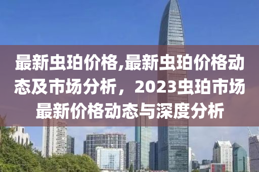 最新虫珀价格,最新虫珀价格动态及市场分析，2023虫珀市场最新价格动态与深度分析