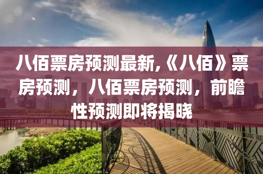 八佰票房预测最新,《八佰》票房预测，八佰票房预测，前瞻性预测即将揭晓