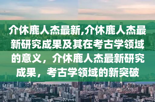 介休鹿人杰最新,介休鹿人杰最新研究成果及其在考古学领域的意义，介休鹿人杰最新研究成果，考古学领域的新突破