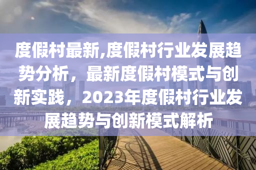 度假村最新,度假村行业发展趋势分析，最新度假村模式与创新实践，2023年度假村行业发展趋势与创新模式解析