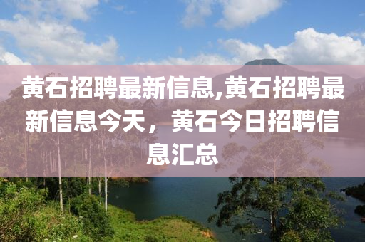 黄石招聘最新信息,黄石招聘最新信息今天，黄石今日招聘信息汇总