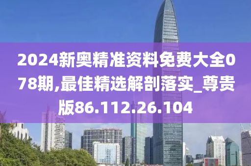 2024新奥精准资料免费大全078期,最佳精选解剖落实_尊贵版86.112.26.104