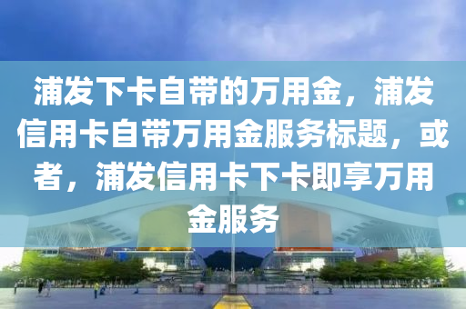 浦发下卡自带的万用金，浦发信用卡自带万用金服务标题，或者，浦发信用卡下卡即享万用金服务