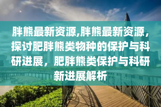 胖熊最新资源,胖熊最新资源，探讨肥胖熊类物种的保护与科研进展，肥胖熊类保护与科研新进展解析