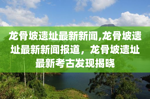 龙骨坡遗址最新新闻,龙骨坡遗址最新新闻报道，龙骨坡遗址最新考古发现揭晓