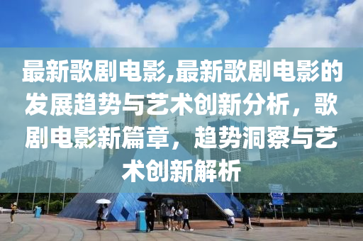 最新歌剧电影,最新歌剧电影的发展趋势与艺术创新分析，歌剧电影新篇章，趋势洞察与艺术创新解析