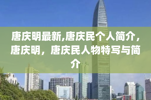 唐庆明最新,唐庆民个人简介，唐庆明，唐庆民人物特写与简介