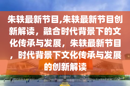 朱轶最新节目,朱轶最新节目创新解读，融合时代背景下的文化传承与发展，朱轶最新节目，时代背景下文化传承与发展的创新解读