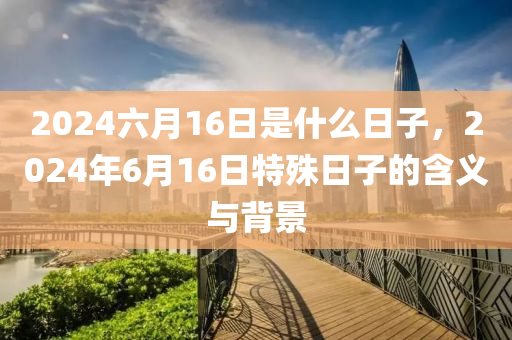 2024六月16日是什么日子，2024年6月16日特殊日子的含义与背景