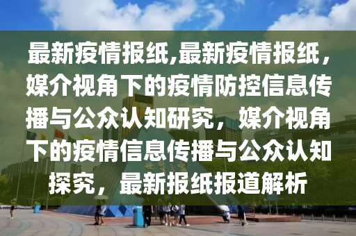 最新疫情报纸,最新疫情报纸，媒介视角下的疫情防控信息传播与公众认知研究，媒介视角下的疫情信息传播与公众认知探究，最新报纸报道解析