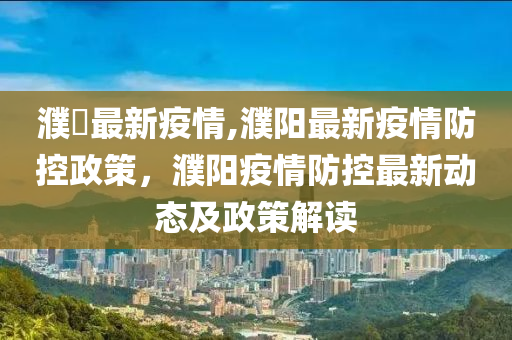 濮陽最新疫情,濮阳最新疫情防控政策，濮阳疫情防控最新动态及政策解读