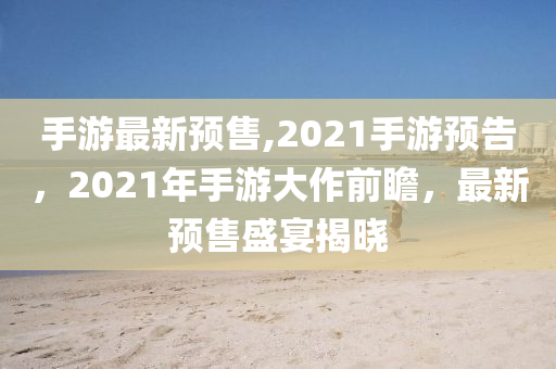 手游最新预售,2021手游预告，2021年手游大作前瞻，最新预售盛宴揭晓