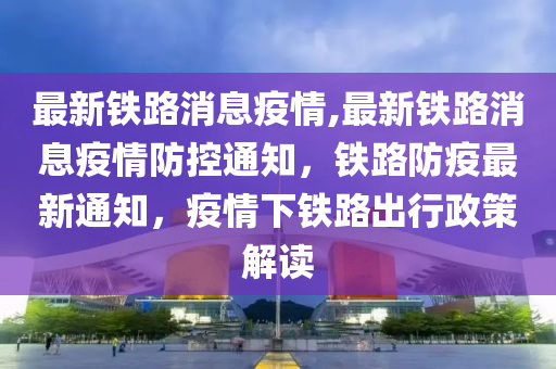 最新铁路消息疫情,最新铁路消息疫情防控通知，铁路防疫最新通知，疫情下铁路出行政策解读