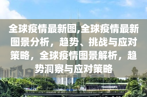 全球疫情最新图,全球疫情最新图景分析，趋势、挑战与应对策略，全球疫情图景解析，趋势洞察与应对策略