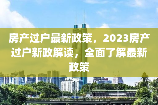 房产过户最新政策，2023房产过户新政解读，全面了解最新政策