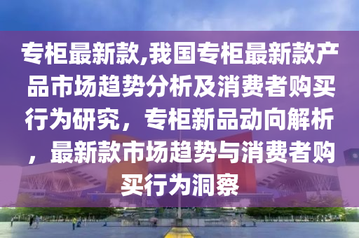 专柜最新款,我国专柜最新款产品市场趋势分析及消费者购买行为研究，专柜新品动向解析，最新款市场趋势与消费者购买行为洞察