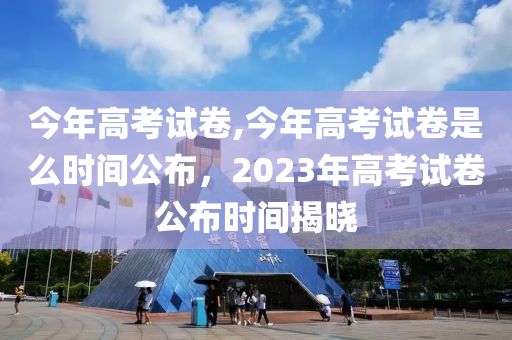 今年高考试卷,今年高考试卷是么时间公布，2023年高考试卷公布时间揭晓