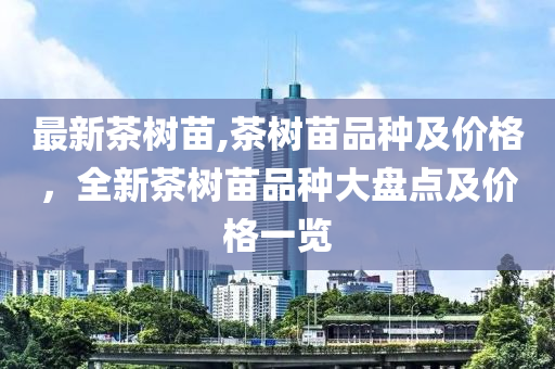 最新茶树苗,茶树苗品种及价格，全新茶树苗品种大盘点及价格一览